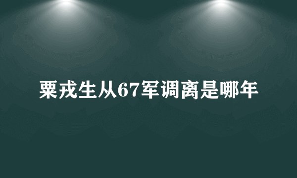 粟戎生从67军调离是哪年