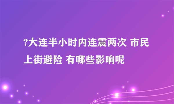 ?大连半小时内连震两次 市民上街避险 有哪些影响呢
