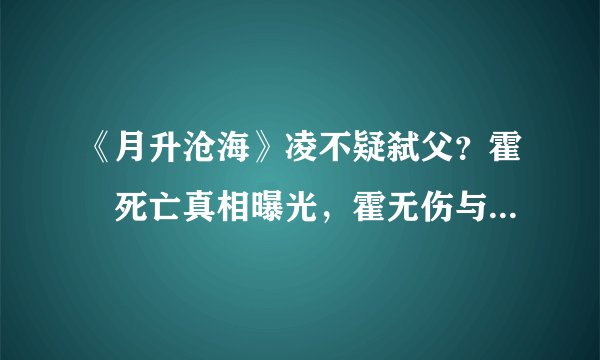 《月升沧海》凌不疑弑父？霍翀死亡真相曝光，霍无伤与程少商诀别