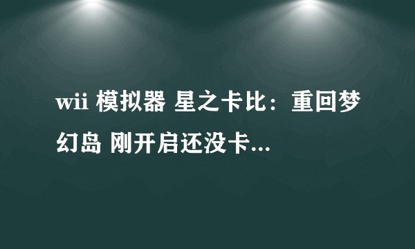 wii 模拟器 星之卡比：重回梦幻岛 刚开启还没卡 接下还没到开始界面就卡了 白屏了 移动就变黑屏了