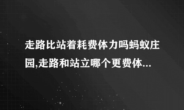 走路比站着耗费体力吗蚂蚁庄园,走路和站立哪个更费体力？-蚂蚁庄园