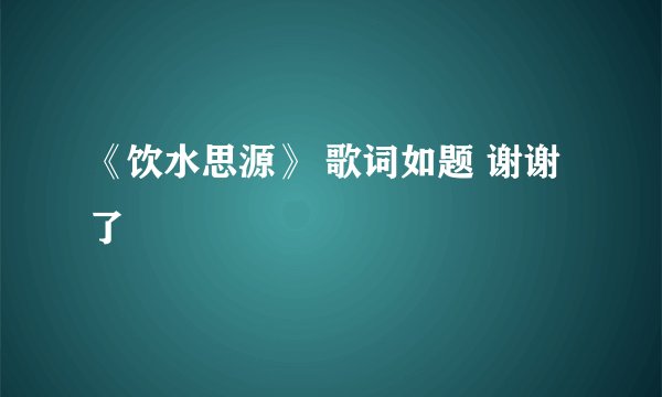《饮水思源》 歌词如题 谢谢了