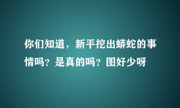 你们知道，新平挖出蟒蛇的事情吗？是真的吗？图好少呀