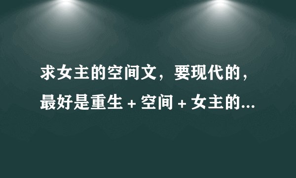 求女主的空间文,要现代的,最好是重生+空间+女主的,谢谢啦!
