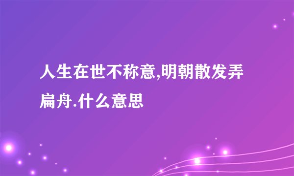 人生在世不称意,明朝散发弄扁舟.什么意思