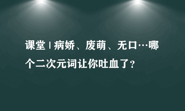 课堂 | 病娇、废萌、无口…哪个二次元词让你吐血了？