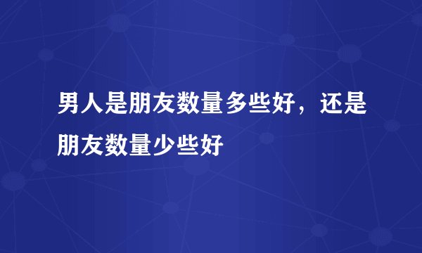 男人是朋友数量多些好，还是朋友数量少些好