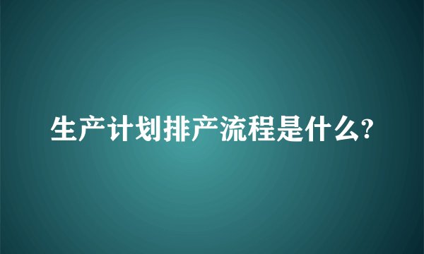 生产计划排产流程是什么?