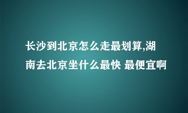 长沙到北京怎么走最划算,湖南去北京坐什么最快 最便宜啊