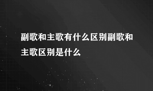 副歌和主歌有什么区别副歌和主歌区别是什么