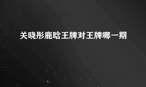 关晓彤鹿晗王牌对王牌哪一期
