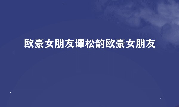 欧豪女朋友谭松韵欧豪女朋友