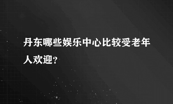 丹东哪些娱乐中心比较受老年人欢迎？