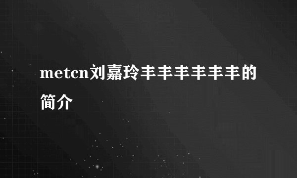 metcn刘嘉玲丰丰丰丰丰丰的简介