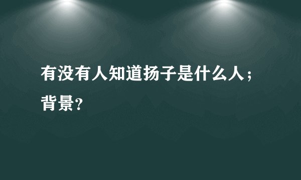 有没有人知道扬子是什么人；背景？