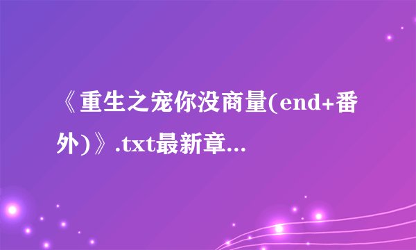 《重生之宠你没商量(end+番外)》.txt最新章节/全集txt免费下载