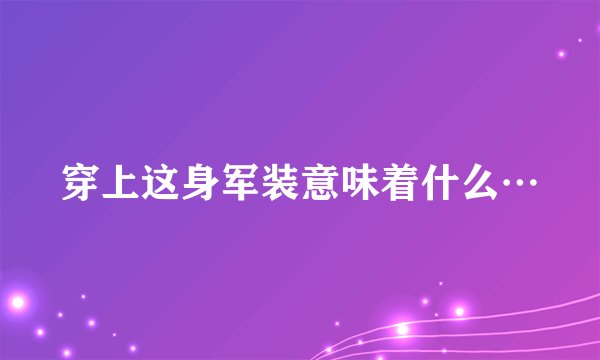 穿上这身军装意味着什么…