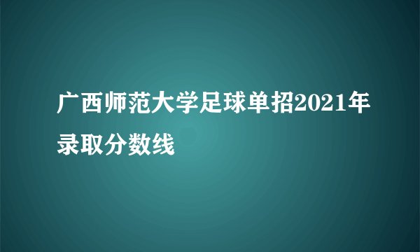 广西师范大学足球单招2021年录取分数线