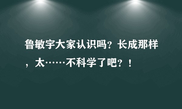 鲁敏宇大家认识吗？长成那样，太……不科学了吧？！