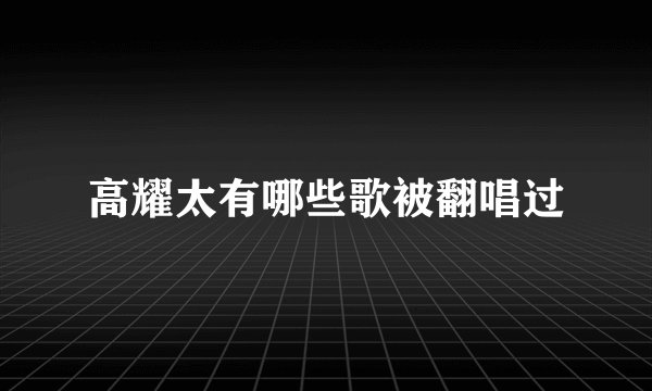 高耀太有哪些歌被翻唱过