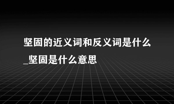 坚固的近义词和反义词是什么_坚固是什么意思