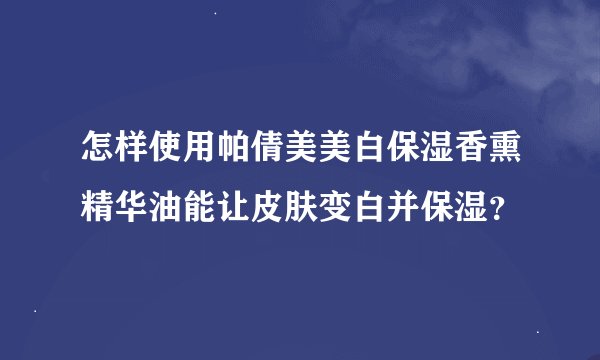 怎样使用帕倩美美白保湿香熏精华油能让皮肤变白并保湿？