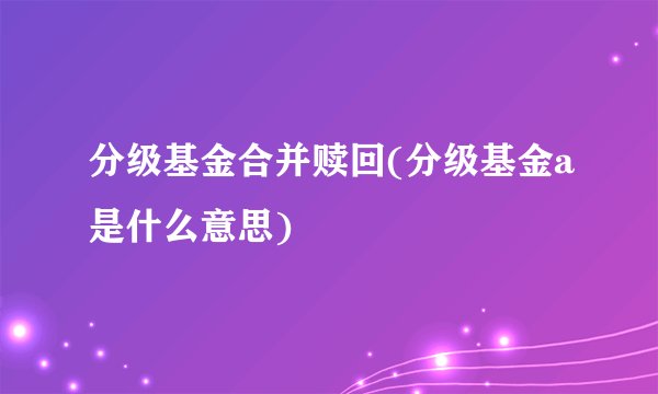 分级基金合并赎回(分级基金a是什么意思)
