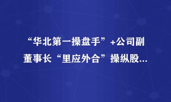 “华北第一操盘手”+公司副董事长“里应外合”操纵股价，竟然赔了3.04亿元