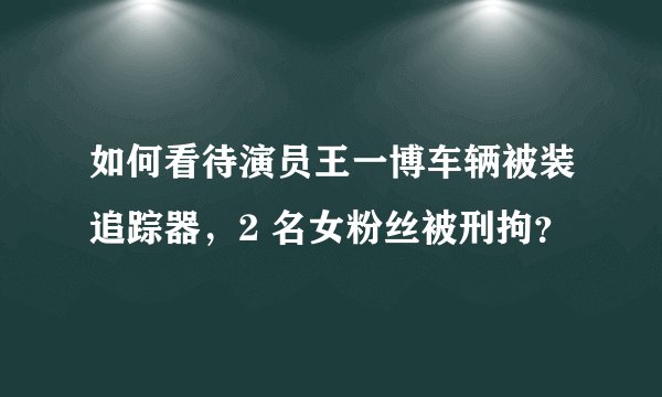 如何看待演员王一博车辆被装追踪器，2 名女粉丝被刑拘？