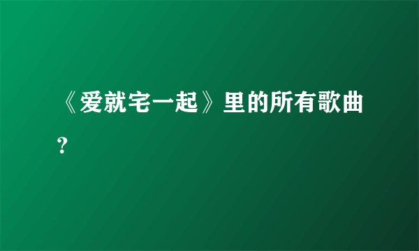 《爱就宅一起》里的所有歌曲？
