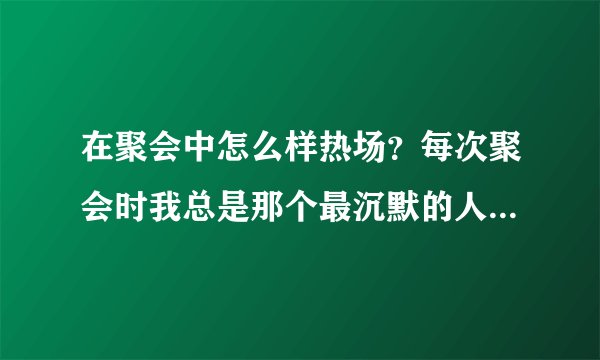 在聚会中怎么样热场？每次聚会时我总是那个最沉默的人，真是太窘了．