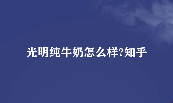 光明纯牛奶怎么样?知乎