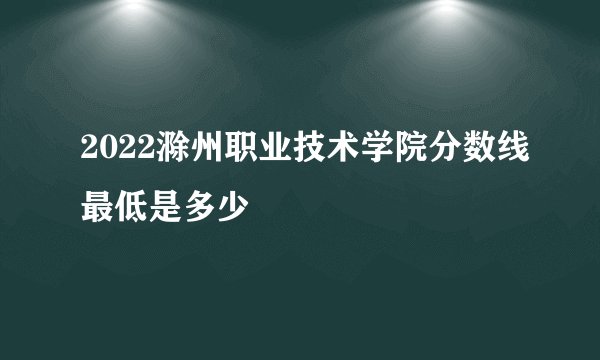 2022滁州职业技术学院分数线最低是多少