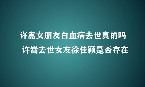许嵩女朋友白血病去世真的吗 许嵩去世女友徐佳颖是否存在