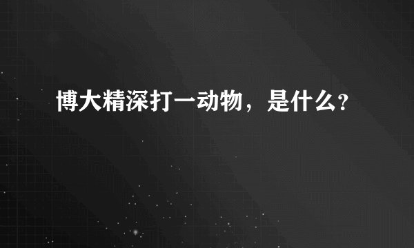 博大精深打一动物，是什么？