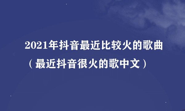 2021年抖音最近比较火的歌曲(最近抖音很火的歌中文)