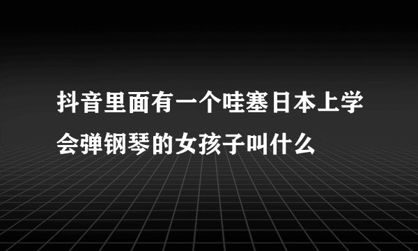 抖音里面有一个哇塞日本上学会弹钢琴的女孩子叫什么