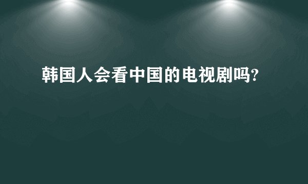 韩国人会看中国的电视剧吗?