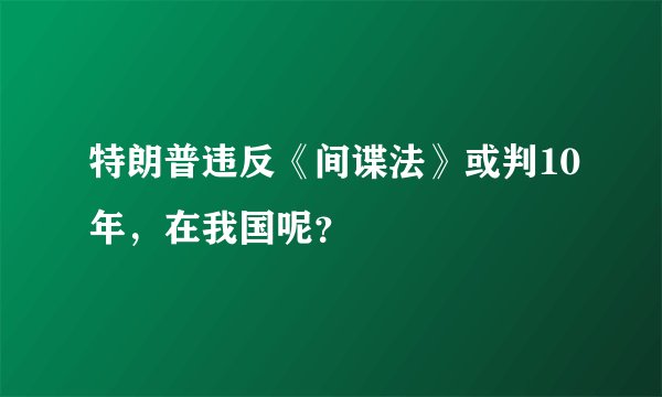 特朗普违反《间谍法》或判10年，在我国呢？