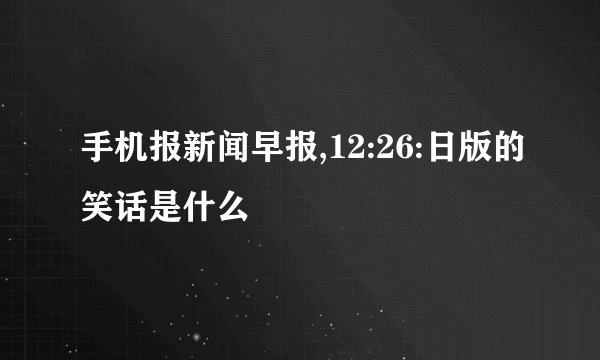 手机报新闻早报,12:26:日版的笑话是什么