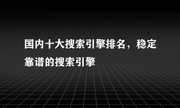 国内十大搜索引擎排名，稳定靠谱的搜索引擎
