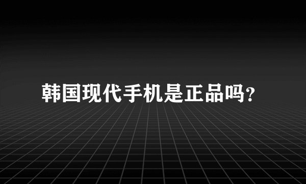 韩国现代手机是正品吗？