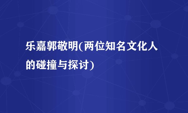 乐嘉郭敬明(两位知名文化人的碰撞与探讨)
