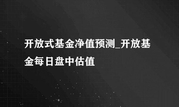 开放式基金净值预测_开放基金每日盘中估值