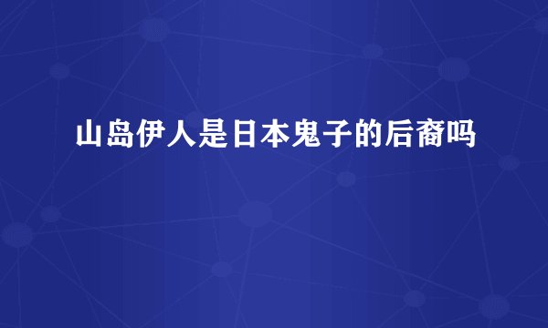 山岛伊人是日本鬼子的后裔吗