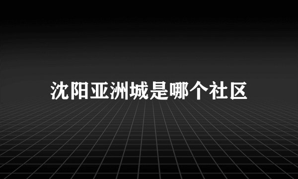 沈阳亚洲城是哪个社区