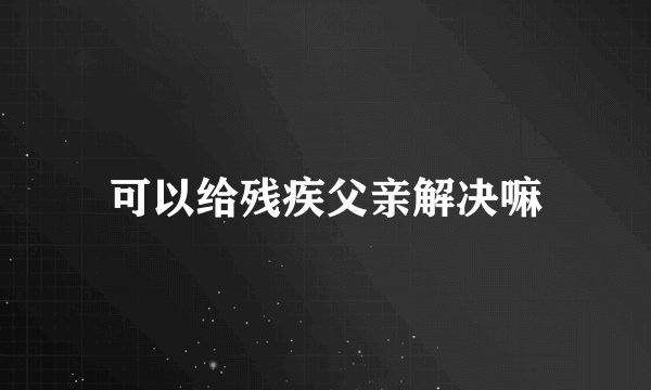 可以给残疾父亲解决嘛