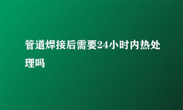 管道焊接后需要24小时内热处理吗