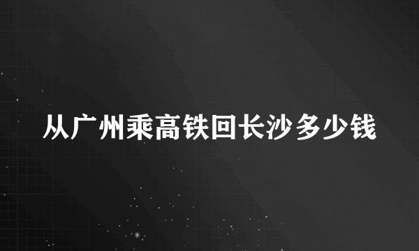 从广州乘高铁回长沙多少钱