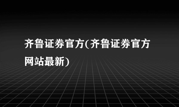 齐鲁证券官方(齐鲁证券官方网站最新)